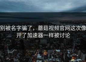 别被名字骗了，蘑菇视频官网这次像开了加速器一样被讨论