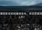 蘑菇影视官网重磅发布，体验感直线上升！