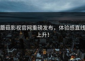 蘑菇影视官网重磅发布，体验感直线上升！