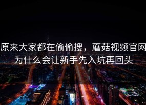 原来大家都在偷偷搜，蘑菇视频官网为什么会让新手先入坑再回头