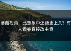 蘑菇视频：比想象中还要更上头？有人看完直接改主意