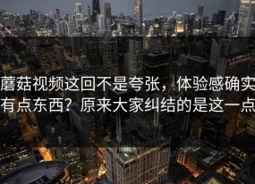 蘑菇视频这回不是夸张，体验感确实有点东西？原来大家纠结的是这一点