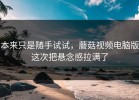 本来只是随手试试，蘑菇视频电脑版这次把悬念感拉满了
