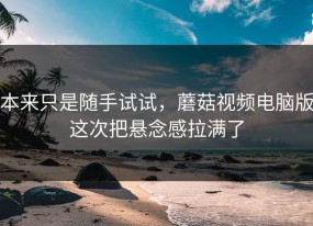 本来只是随手试试，蘑菇视频电脑版这次把悬念感拉满了