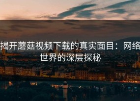 揭开蘑菇视频下载的真实面目：网络世界的深层探秘