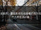 说真的，蘑菇影视在线观看已成为现代人的生活必备
