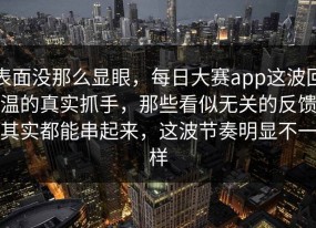 表面没那么显眼，每日大赛app这波回温的真实抓手，那些看似无关的反馈其实都能串起来，这波节奏明显不一样