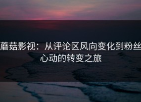 蘑菇影视：从评论区风向变化到粉丝心动的转变之旅