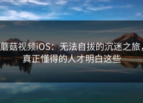 蘑菇视频iOS：无法自拔的沉迷之旅，真正懂得的人才明白这些