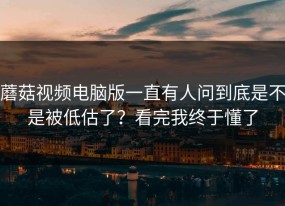 蘑菇视频电脑版一直有人问到底是不是被低估了？看完我终于懂了