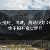 本来只是随手试试，蘑菇视频iOS这次终于揭开真实面目