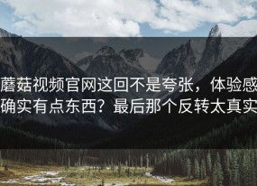 蘑菇视频官网这回不是夸张，体验感确实有点东西？最后那个反转太真实