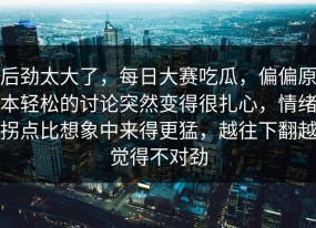 后劲太大了，每日大赛吃瓜，偏偏原本轻松的讨论突然变得很扎心，情绪拐点比想象中来得更猛，越往下翻越觉得不对劲