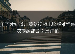 用了才知道，蘑菇视频电脑版难怪每次提起都会引发讨论