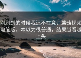 刚刷到的时候我还不在意，蘑菇视频电脑版，本以为很普通，结果越看越上头