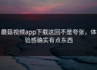 蘑菇视频app下载这回不是夸张，体验感确实有点东西