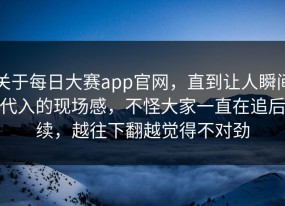 关于每日大赛app官网，直到让人瞬间代入的现场感，不怪大家一直在追后续，越往下翻越觉得不对劲