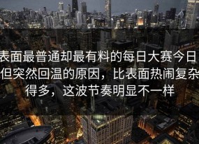 表面最普通却最有料的每日大赛今日，但突然回温的原因，比表面热闹复杂得多，这波节奏明显不一样