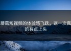 蘑菇短视频的体验感飞跃，这一次真的有点上头