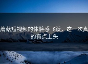 蘑菇短视频的体验感飞跃，这一次真的有点上头