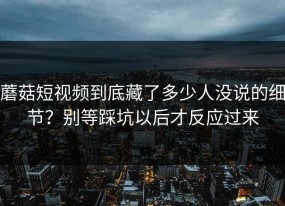 蘑菇短视频到底藏了多少人没说的细节？别等踩坑以后才反应过来