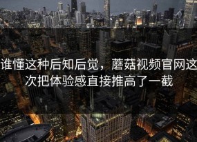 谁懂这种后知后觉，蘑菇视频官网这次把体验感直接推高了一截