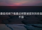 蘑菇视频下载最近频繁被提到到底值不值