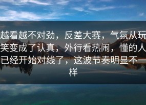 越看越不对劲，反差大赛，气氛从玩笑变成了认真，外行看热闹，懂的人已经开始对线了，这波节奏明显不一样