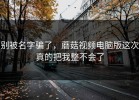 别被名字骗了，蘑菇视频电脑版这次真的把我整不会了