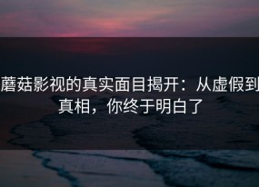蘑菇影视的真实面目揭开：从虚假到真相，你终于明白了