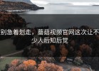 别急着划走，蘑菇视频官网这次让不少人后知后觉