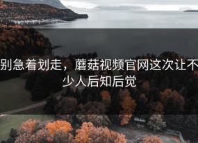 别急着划走，蘑菇视频官网这次让不少人后知后觉