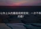 让你上头的蘑菇视频官网：一次不假的瘾！