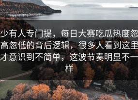 少有人专门提，每日大赛吃瓜热度忽高忽低的背后逻辑，很多人看到这里才意识到不简单，这波节奏明显不一样
