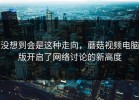 没想到会是这种走向，蘑菇视频电脑版开启了网络讨论的新高度