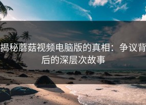 揭秘蘑菇视频电脑版的真相：争议背后的深层次故事