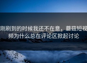 刚刷到的时候我还不在意，蘑菇短视频为什么总在评论区掀起讨论