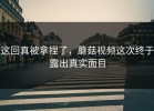 这回真被拿捏了，蘑菇视频这次终于露出真实面目