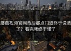 蘑菇视频官网背后那点门道终于说清了？看完我终于懂了