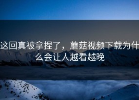 这回真被拿捏了，蘑菇视频下载为什么会让人越看越晚