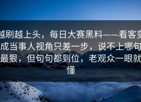 越刷越上头，每日大赛黑料——看客变成当事人视角只差一步，说不上哪句最狠，但句句都到位，老观众一眼就懂