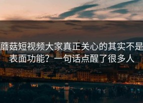 蘑菇短视频大家真正关心的其实不是表面功能？一句话点醒了很多人