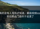 真的会有人现在才知道，蘑菇视频ios，背后那点门道终于说清了