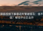 蘑菇视频下载最近频繁被提及：值不值？难怪评论区会炸