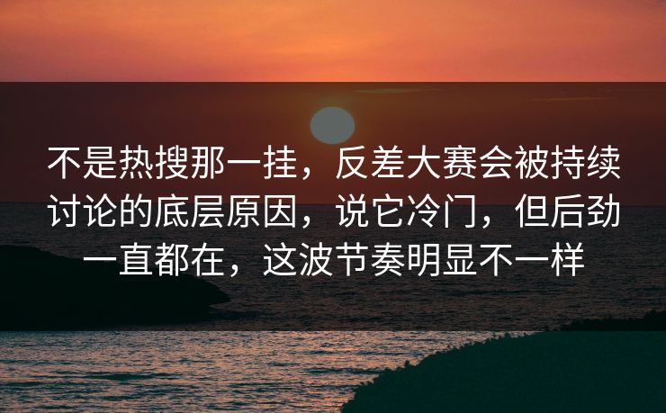 不是热搜那一挂，反差大赛会被持续讨论的底层原因，说它冷门，但后劲一直都在，这波节奏明显不一样