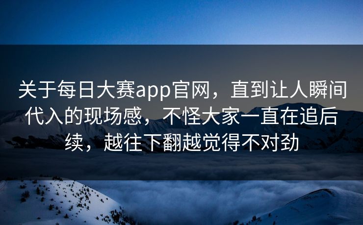 关于每日大赛app官网，直到让人瞬间代入的现场感，不怪大家一直在追后续，越往下翻越觉得不对劲