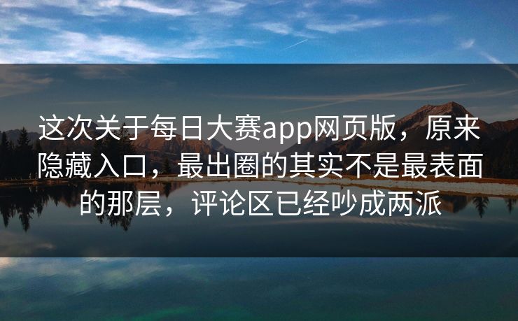 这次关于每日大赛app网页版，原来隐藏入口，最出圈的其实不是最表面的那层，评论区已经吵成两派