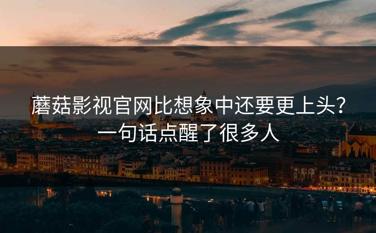 蘑菇影视官网比想象中还要更上头？一句话点醒了很多人