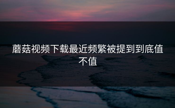 蘑菇视频下载最近频繁被提到到底值不值