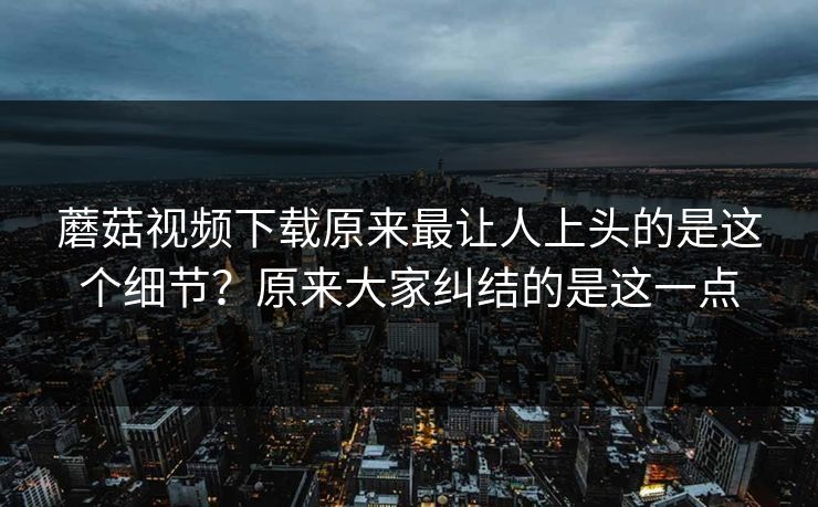 蘑菇视频下载原来最让人上头的是这个细节?原来大家纠结的是这一点 蘑菇视频下载原来最让人上头的是这个细节?原来大家纠结的是这一点
